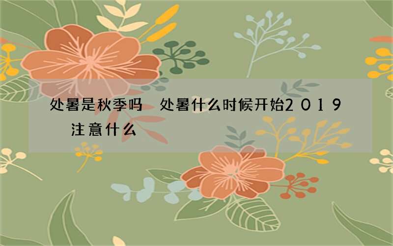 处暑是秋季吗 处暑什么时候开始2019 注意什么